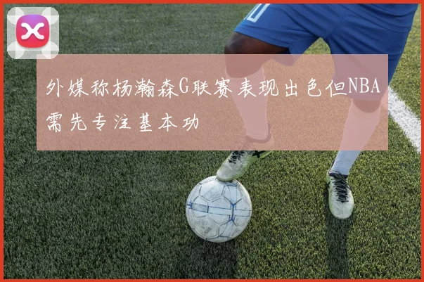 外媒称杨瀚森G联赛表现出色但NBA需先专注基本功