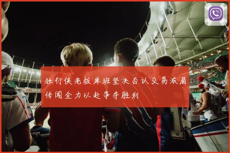 独行侠老板库班坚决否认交易浓眉传闻全力以赴争夺胜利