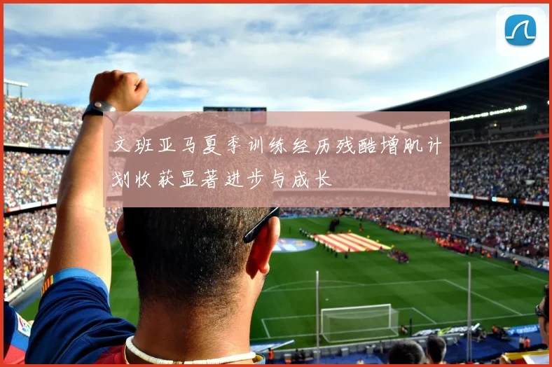文班亚马夏季训练经历残酷增肌计划收获显著进步与成长