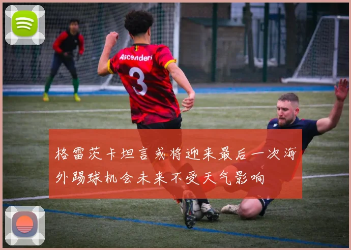 格雷茨卡坦言或将迎来最后一次海外踢球机会未来不受天气影响
