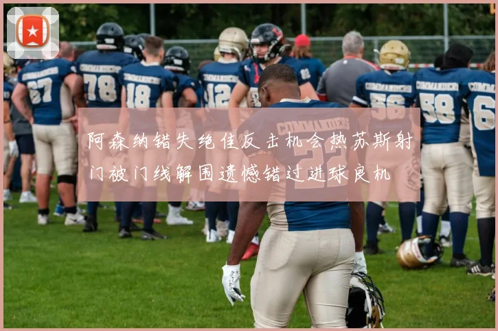 阿森纳错失绝佳反击机会热苏斯射门被门线解围遗憾错过进球良机