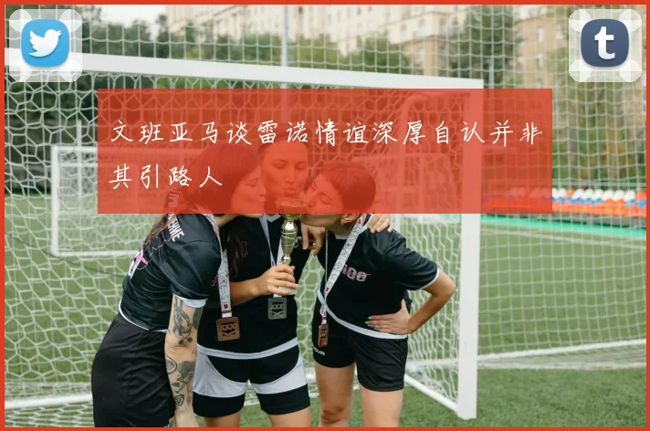 文班亚马谈雷诺情谊深厚自认并非其引路人