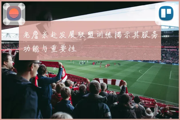老詹亲赴发展联盟训练揭示其服务功能与重要性