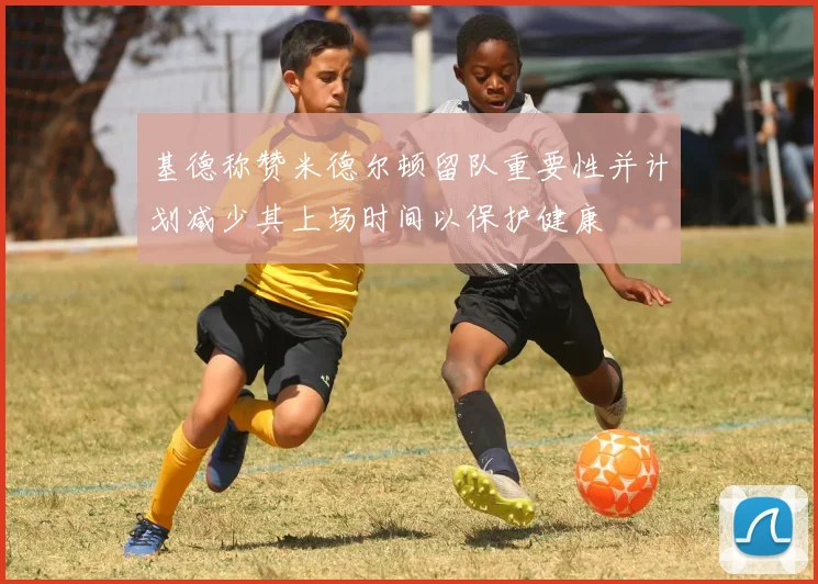 基德称赞米德尔顿留队重要性并计划减少其上场时间以保护健康